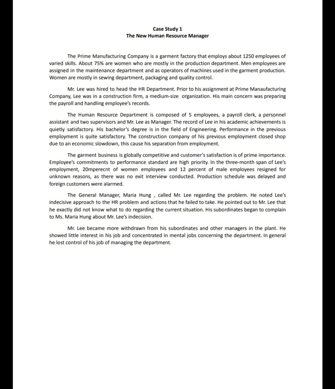 Case Study 1
The New Human Resource Manager
The Prime Manufacturing Company is a garment factory that employs about 1250 employees of
varied skills. About 75% are women who are mostly in the production department. Men employees are
assigned in the maintenance department and as operators of machines used in the garment production.
Women are mostly in sewing department, packaging and quality control.
Mr. Lee was hired to head the HR Department. Prior to his assignment at Prime Manaufacturing
Company, Lee was in a construction firm, a medium-size organization. His main concern was preparing
the payroll and handling employee's records.
The Human Resource Department is composed of 5 employees, a payroll clerk, a personnel
assistant and two supervisors and Mr. Lee as Manager. The record of Lee in his academic achievements is
quietly satisfactory. His bachelor's degree is in the field of Engineering. Performance in the previous
employment is quite satisfactory. The construction company of his previous employment closed shop
due to an economic slowdown, this cause his separation from employment.
The garment business is globally competitive and customer's satisfaction is of prime importance.
Employee's commitments to performance standard are high priority. In the three-month span of Lee's
employment, 20mperecnt of women employees and 12 percent of male employees resigned for
unknown reasons, as there was no exit interview conducted. Production schedule was delayed and
foreign customers were alarmed.
The General Manager, Maria Hung , called Mr. Lee regarding the problem. He noted Lee's
indecisive approach to the HR problem and actions that he failed to take. He pointed out to Mr. Lee that
he exactly did not know what to do regarding the current situation. His subordinates began to complain
to Ms. Maria Hung about Mr. Lee's indecision.
Mr. Lee became more withdrawn from his subordinates and other managers in the plant. He
showed little interest in his job and concentrated in mental jobs concerning the department. In general
he lost control of his job of managing the department.
