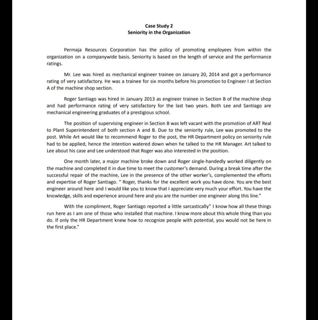 Case Study 2
Seniority in the Organization
Permaja Resources Corporation has the policy of promoting employees from within the
organization on a companywide basis. Seniority is based on the length of service and the performance
ratings.
Mr. Lee was hired as mechanical engineer trainee on January 20, 2014 and got a performance
rating of very satisfactory. He was a trainee for six months before his promotion to Engineer I at Section
A of the machine shop section.
Roger Santiago was hired in January 2013 as engineer trainee in Section B of the machine shop
and had performance rating of very satisfactory for the last two years. Both Lee and Santiago are
mechanical engineering graduates of a prestigious school.
The position of supervising engineer in Section B was left vacant with the promotion of ART Real
to Plant Superintendent of both section A and B. Due to the seniority rule, Lee was promoted to the
post. While Art would like to recommend Roger to the post, the HR Department policy on seniority rule
had to be applied, hence the intention watered down when he talked to the HR Manager. Art talked to
Lee about his case and Lee understood that Roger was also interested in the position.
One month later, a major machine broke down and Roger single-handedly worked diligently on
the machine and completed it in due time to meet the customer's demand. During a break time after the
successful repair of the machine, Lee in the presence of the other worker's, complemented the efforts
and expertise of Roger Santiago. “ Roger, thanks for the excellent work you have done. You are the best
engineer around here and I would like you to know that I appreciate very much your effort. You have the
knowledge, skills and experience around here and you are the number one engineer along this line."
With the compliment, Roger Santiago reported a little sarcastically" I know how all these things
run here as I am one of those who installed that machine. I know more about this whole thing than you
do. If only the HR Department knew how to recognize people with potential, you would not be here in
the first place."
