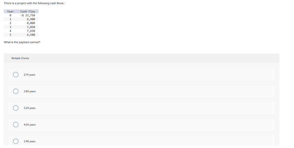 There is a project with the following cash flows:
Year
0
1
2
3
4
5
Cash Flow
-$ 23,750
6,900
8,000
7,050
7,650
6,500
What is the payback period?
Multiple Choice
2.74 years
3.80 years
3.24 years
4.00 years
3.49 years