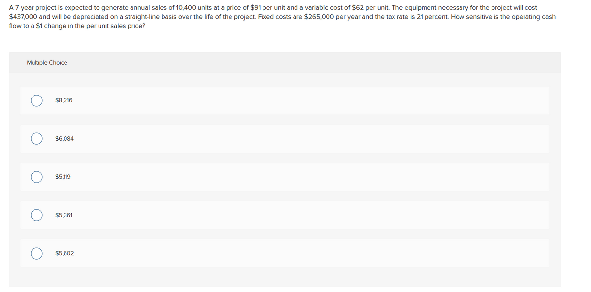 A 7-year project is expected to generate annual sales of 10,400 units at a price of $91 per unit and a variable cost of $62 per unit. The equipment necessary for the project will cost
$437,000 and will be depreciated on a straight-line basis over the life of the project. Fixed costs are $265,000 per year and the tax rate is 21 percent. How sensitive is the operating cash
flow to a $1 change in the per unit sales price?
Multiple Choice
O
O
$8,216
$6,084
$5,119
$5,361
$5,602