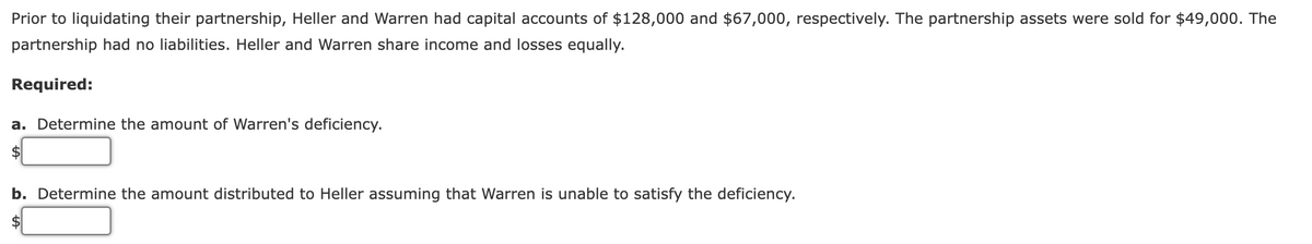 Prior to liquidating their partnership, Heller and Warren had capital accounts of $128,000 and $67,000, respectively. The partnership assets were sold for $49,000. The
partnership had no liabilities. Heller and Warren share income and losses equally.
Required:
a. Determine the amount of Warren's deficiency.
b. Determine the amount distributed to Heller assuming that Warren is unable to satisfy the deficiency.
