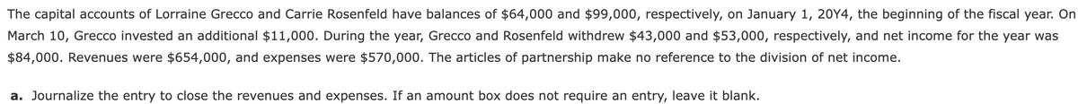 The capital accounts of Lorraine Grecco and Carrie Rosenfeld have balances of $64,000 and $99,000, respectively, on January 1, 20Y4, the beginning of the fiscal year. On
March 10, Grecco invested an additional $11,000. During the year, Grecco and Rosenfeld withdrew $43,000 and $53,000, respectively, and net income for the year was
$84,000. Revenues were $654,000, and expenses were $570,000. The articles of partnership make no reference to the division of net income.
a. Journalize the entry to close the revenues and expenses. If an amount box does not require an entry, leave it blank.
