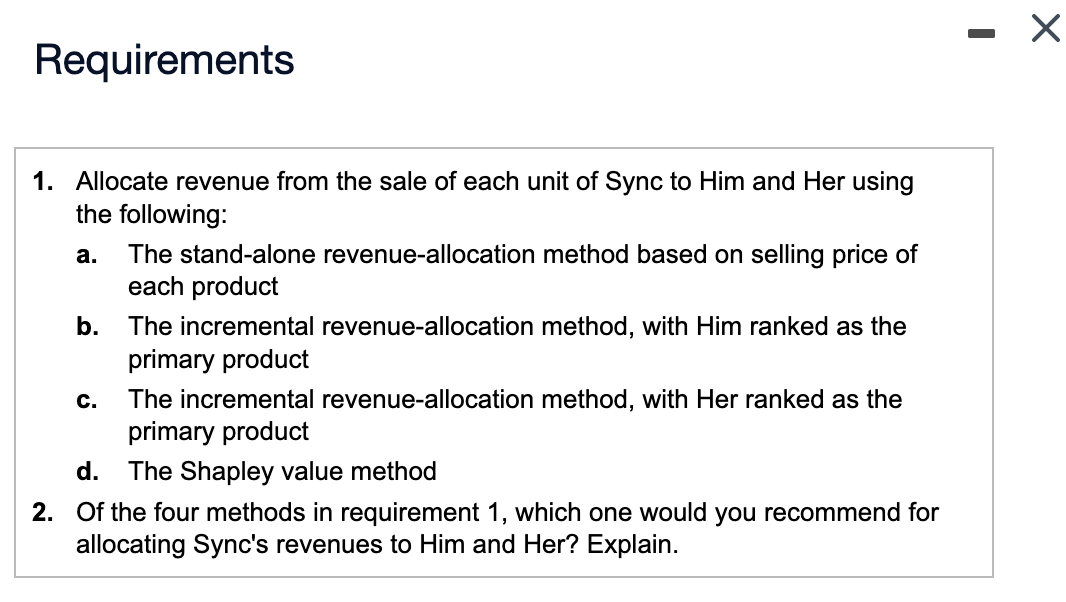 Requirements
1. Allocate revenue from the sale of each unit of Sync to Him and Her using
the following:
a.
b.
C.
The stand-alone revenue-allocation method based on selling price of
each product
The incremental revenue-allocation method, with Him ranked as the
primary product
The incremental revenue-allocation method, with Her ranked as the
primary product
d. The Shapley value method
2. Of the four methods in requirement 1, which one would you recommend for
allocating Sync's revenues to Him and Her? Explain.
I
X