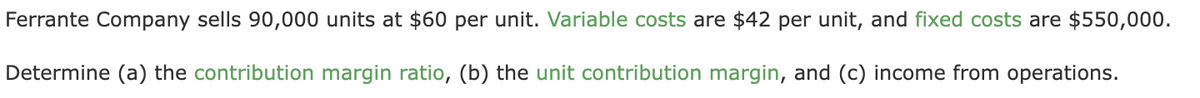 Ferrante Company sells 90,000 units at $60 per unit. Variable costs are $42 per unit, and fixed costs are $550,000.
Determine (a) the contribution margin ratio, (b) the unit contribution margin, and (c) income from operations.
