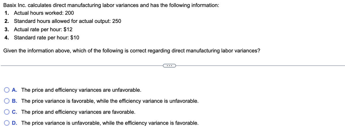 Basix Inc. calculates direct manufacturing labor variances and has the following information:
1. Actual hours worked: 200
2. Standard hours allowed for actual output: 250
3. Actual rate per hour: $12
4. Standard rate per hour: $10
Given the information above, which of the following is correct regarding direct manufacturing labor variances?
A. The price and efficiency variances are unfavorable.
B. The price variance is favorable, while the efficiency variance is unfavorable.
C. The price and efficiency variances are favorable.
D. The price variance is unfavorable, while the efficiency variance is favorable.