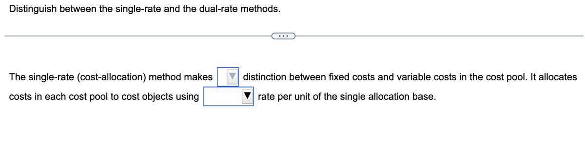 Distinguish between the single-rate and the dual-rate methods.
The single-rate (cost-allocation) method makes
costs in each cost pool to cost objects using
distinction between fixed costs and variable costs in the cost pool. It allocates
rate per unit of the single allocation base.