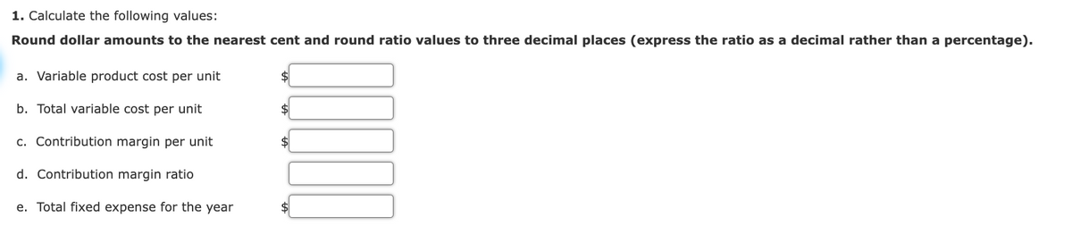 1. Calculate the following values:
Round dollar amounts to the nearest cent and round ratio values to three decimal places (express the ratio as a decimal rather than a percentage).
a. Variable product cost per unit
b. Total variable cost per unit
c. Contribution margin per unit
d. Contribution margin ratio
e. Total fixed expense for the year
$
$
$
$