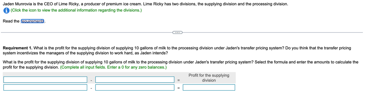 Jaden Munrovia is the CEO of Lime Ricky, a producer of premium ice cream. Lime Ricky has two divisions, the supplying division and the processing division.
i (Click the icon to view the additional information regarding the divisions.)
Read the requirements
Requirement 1. What is the profit for the supplying division of supplying 10 gallons of milk to the processing division under Jaden's transfer pricing system? Do you think that the transfer pricing
system incentivizes the managers of the supplying division to work hard, as Jaden intends?
What is the profit for the supplying division of supplying 10 gallons of milk to the processing division under Jaden's transfer pricing system? Select the formula and enter the amounts to calculate the
profit for the supplying division. (Complete all input fields. Enter a 0 for any zero balances.)
=
Profit for the supplying
division