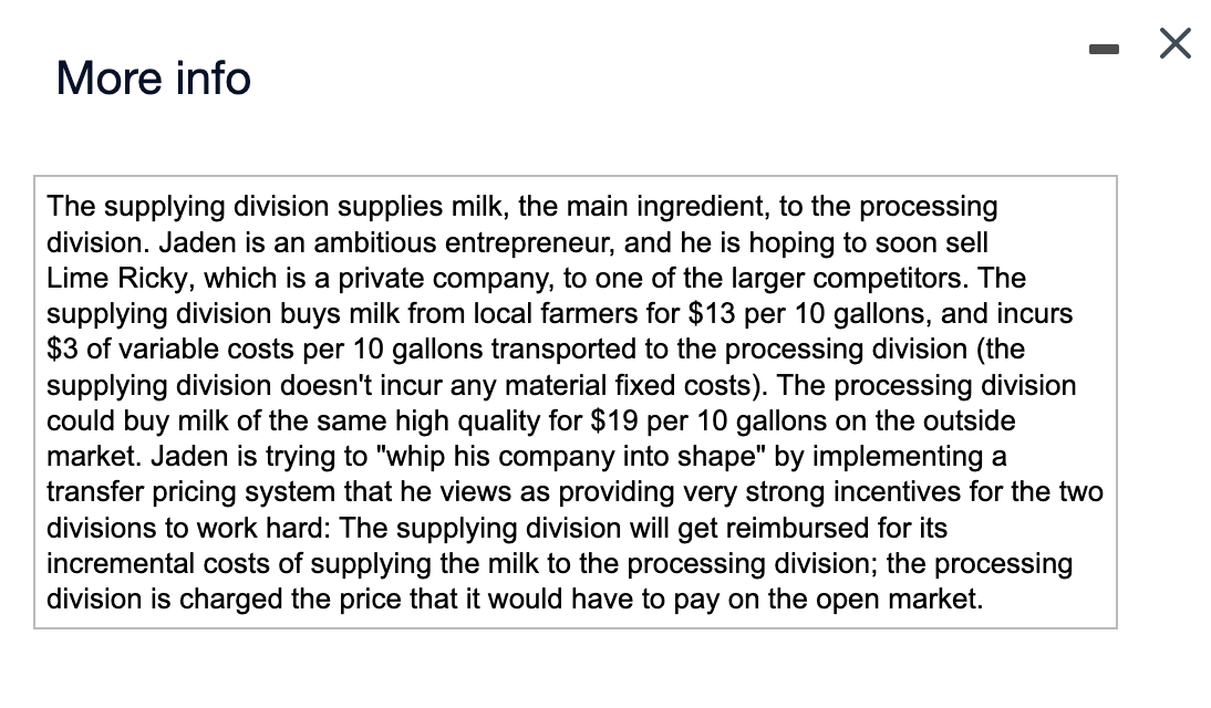 More info
The supplying division supplies milk, the main ingredient, to the processing
division. Jaden is an ambitious entrepreneur, and he is hoping to soon sell
Lime Ricky, which is a private company, to one of the larger competitors. The
supplying division buys milk from local farmers for $13 per 10 gallons, and incurs
$3 of variable costs per 10 gallons transported to the processing division (the
supplying division doesn't incur any material fixed costs). The processing division
could buy milk of the same high quality for $19 per 10 gallons on the outside
market. Jaden is trying to "whip his company into shape" by implementing a
transfer pricing system that he views as providing very strong incentives for the two
divisions to work hard: The supplying division will get reimbursed for its
incremental costs of supplying the milk to the processing division; the processing
division is charged the price that it would have to pay on the open market.