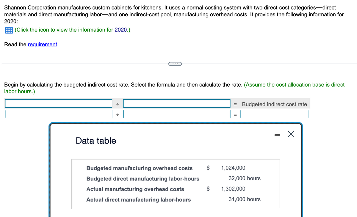 Shannon Corporation manufactures custom cabinets for kitchens. It uses a normal-costing system with two direct-cost categories-direct
materials and direct manufacturing labor-and one indirect-cost pool, manufacturing overhead costs. It provides the following information for
2020:
(Click the icon to view the information for 2020.)
Read the requirement.
Begin by calculating the budgeted indirect cost rate. Select the formula and then calculate the rate. (Assume the cost allocation base is direct
labor hours.)
Data table
Budgeted manufacturing overhead costs
Budgeted direct manufacturing labor-hours
Actual manufacturing overhead costs
Actual direct manufacturing labor-hours
= Budgeted indirect cost rate
1,024,000
32,000 hours
1,302,000
31,000 hours
X