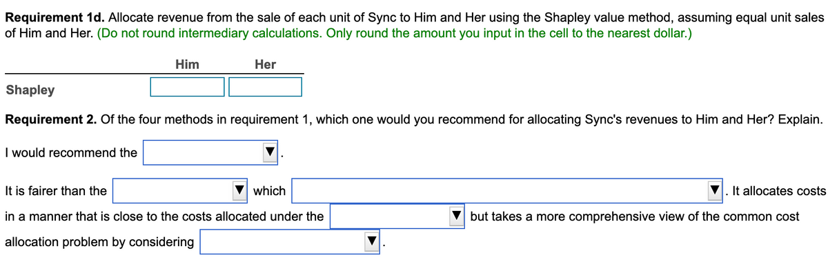 Requirement 1d. Allocate revenue from the sale of each unit of Sync to Him and Her using the Shapley value method, assuming equal unit sales
of Him and Her. (Do not round intermediary calculations. Only round the amount you input in the cell to the nearest dollar.)
Him
I would recommend the
Her
Shapley
Requirement 2. Of the four methods in requirement 1, which one would you recommend for allocating Sync's revenues to Him and Her? Explain.
It is fairer than the
in a manner that is close to the costs allocated under the
allocation problem by considering
which
It allocates costs
but takes a more comprehensive view of the common cost