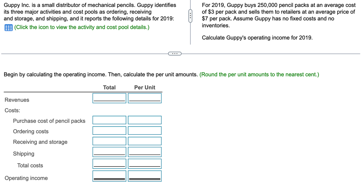 Guppy Inc. is a small distributor of mechanical pencils. Guppy identifies
its three major activities and cost pools as ordering, receiving
and storage, and shipping, and it reports the following details for 2019:
(Click the icon to view the activity and cost pool details.)
Revenues
Costs:
Begin by calculating the operating income. Then, calculate the per unit amounts. (Round the per unit amounts to the nearest cent.)
Purchase cost of pencil packs
Ordering costs
Receiving and storage
Shipping
Total costs
Operating income
Total
C
Per Unit
For 2019, Guppy buys 250,000 pencil packs at an average cost
of $3 per pack and sells them to retailers at an average price of
$7 per pack. Assume Guppy has no fixed costs and no
inventories.
Calculate Guppy's operating income for 2019.