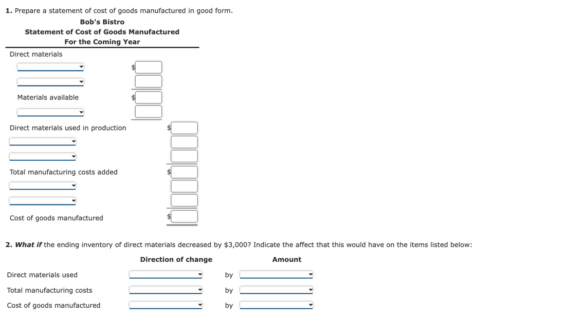 1. Prepare a statement of cost of goods manufactured in good form.
Bob's Bistro
Statement of Cost of Goods Manufactured
For the Coming Year
Direct materials
Materials available
Direct materials used in production
Total manufacturing costs added
Cost of goods manufactured
2. What if the ending inventory of direct materials decreased by $3,000? Indicate the affect that this would have on the items listed below:
Direction of change
Amount
Direct materials used
Total manufacturing costs
Cost of goods manufactured
by
by
by