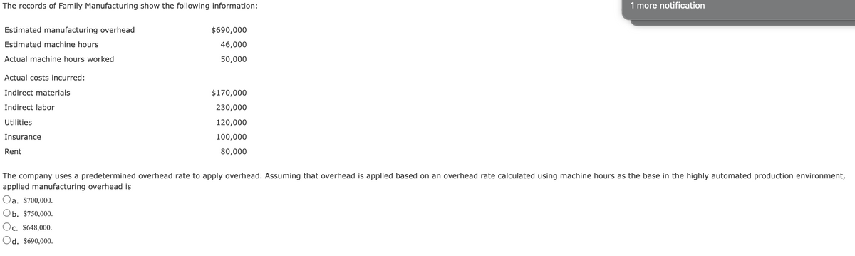 The records of Family Manufacturing show the following information:
Estimated manufacturing overhead
Estimated machine hours
Actual machine hours worked
Actual costs incurred:
Indirect materials
Indirect labor
Utilities
Insurance
Rent
$690,000
46,000
50,000
Oc. $648,000.
Od. $690,000.
$170,000
230,000
120,000
100,000
80,000
1 more notification
The company uses a predetermined overhead rate to apply overhead. Assuming that overhead is applied based on an overhead rate calculated using machine hours as the base in the highly automated production environment,
applied manufacturing overhead is
Oa. $700,000.
Ob. $750,000.