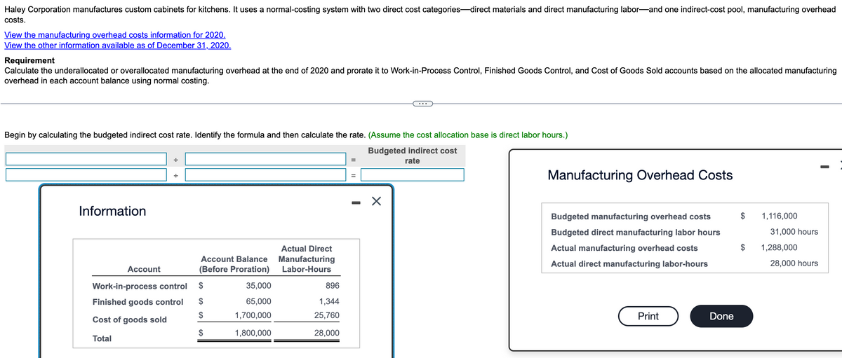 Haley Corporation manufactures custom cabinets for kitchens. It uses a normal-costing system with two direct cost categories-direct materials and direct manufacturing labor and one indirect-cost pool, manufacturing overhead
costs.
View the manufacturing overhead costs information for 2020.
View the other information available as of December 31, 2020.
Requirement
Calculate the underallocated or overallocated manufacturing overhead at the end of 2020 and prorate it to Work-in-Process Control, Finished Goods Control, and Cost of Goods Sold accounts based on the allocated manufacturing
overhead in each account balance using normal costing.
Begin by calculating the budgeted indirect cost rate. Identify the formula and then calculate the rate. (Assume the cost allocation base is direct labor hours.)
Budgeted indirect cost
rate
Information
Account
Work-in-process control
Finished goods control
Cost of goods sold
Total
Account Balance
(Before Proration)
GA
$
GAGA
35,000
65,000
1,700,000
1,800,000
Actual Direct
Manufacturing
Labor-Hours
896
1,344
25,760
28,000
X
Manufacturing Overhead Costs
Budgeted manufacturing overhead costs
Budgeted direct manufacturing labor hours
Actual manufacturing overhead costs
Actual direct manufacturing labor-hours
Print
Done
$
1,116,000
31,000 hours
1,288,000
28,000 hours