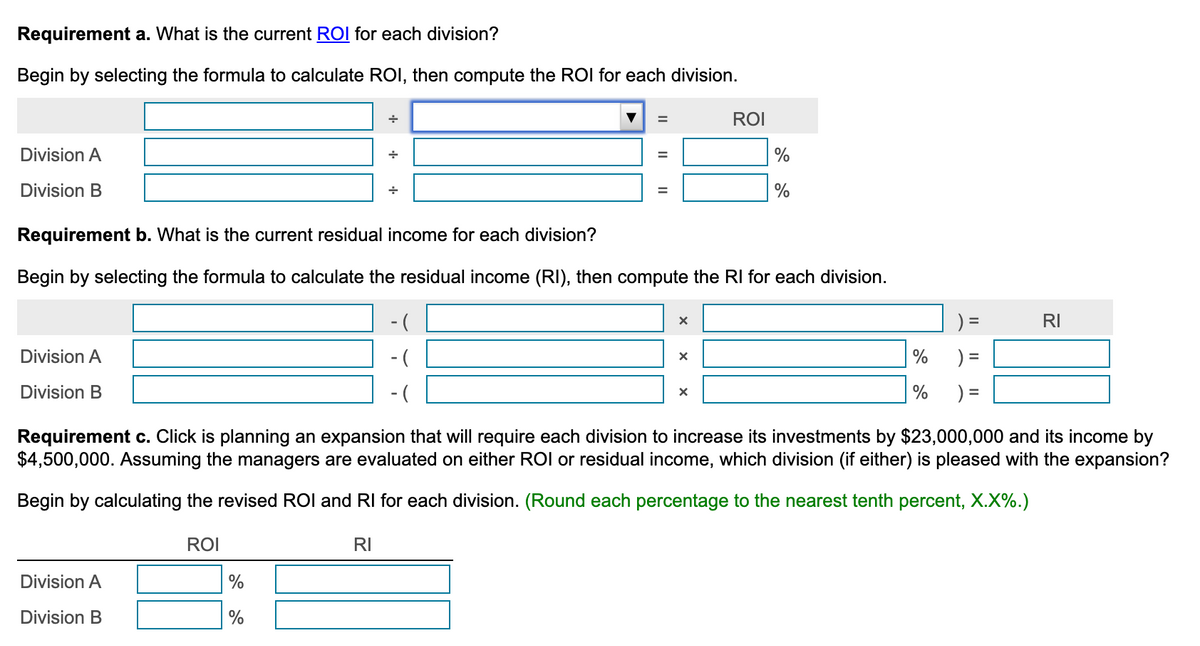 Requirement a. What is the current ROI for each division?
Begin by selecting the formula to calculate ROI, then compute the ROI for each division.
Division A
Division B
Division A
Division B
Division A
Division B
ROI
+
%
%
+
RI
=
Requirement b. What is the current residual income for each division?
Begin by selecting the formula to calculate the residual income (RI), then compute the RI for each division.
-(
=
||
X
X
ROI
%
%
X
)=
Requirement c. Click is planning an expansion that will require each division to increase its investments by $23,000,000 and its income by
$4,500,000. Assuming the managers are evaluated on either ROI or residual income, which division (if either) is pleased with the expansion?
Begin by calculating the revised ROI and RI for each division. (Round each percentage to the nearest tenth percent, X.X%.)
%
%
)=
RI