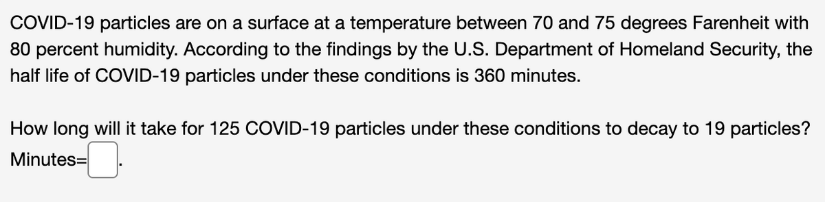 COVID-19 particles are on a surface at a temperature between 70 and 75 degrees Farenheit with
80 percent humidity. According to the findings by the U.S. Department of Homeland Security, the
half life of COVID-19 particles under these conditions is 360 minutes.
How long will it take for 125 COVID-19 particles under these conditions to decay to 19 particles?
Minutes=
