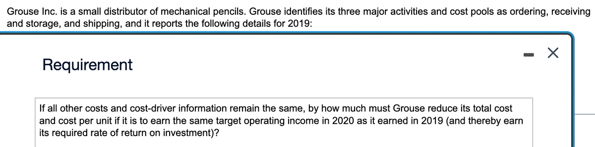 Grouse Inc. is a small distributor of mechanical pencils. Grouse identifies its three major activities and cost pools as ordering, receiving
and storage, and shipping, and it reports the following details for 2019:
Requirement
-
If all other costs and cost-driver information remain the same, by how much must Grouse reduce its total cost
and cost per unit if it is to earn the same target operating income in 2020 as it earned in 2019 (and thereby earn
its required rate of return on investment)?
X