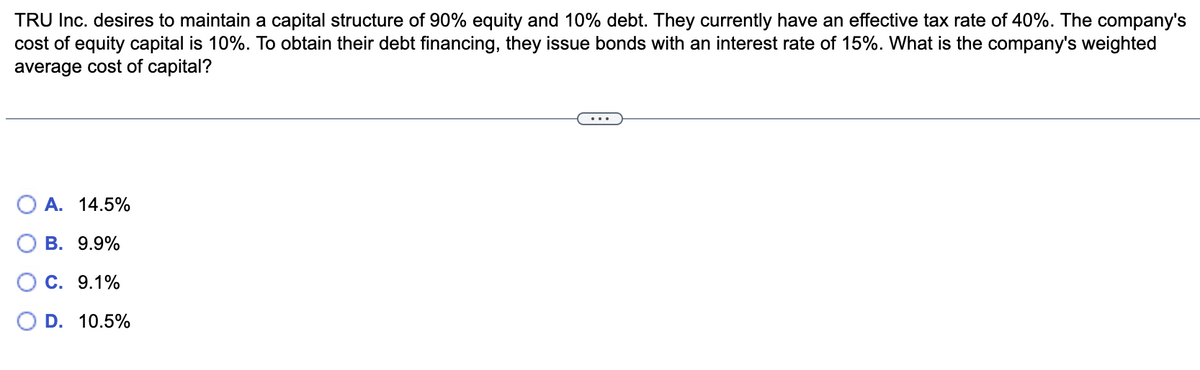 TRU Inc. desires to maintain a capital structure of 90% equity and 10% debt. They currently have an effective tax rate of 40%. The company's
cost of equity capital is 10%. To obtain their debt financing, they issue bonds with an interest rate of 15%. What is the company's weighted
average cost of capital?
A. 14.5%
B. 9.9%
C. 9.1%
O D. 10.5%