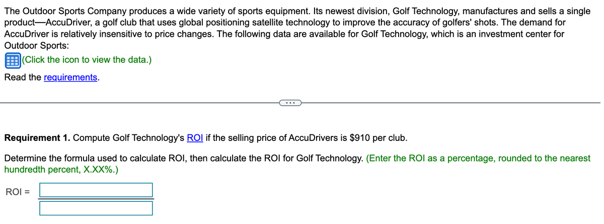 The Outdoor Sports Company produces a wide variety of sports equipment. Its newest division, Golf Technology, manufactures and sells a single
product-AccuDriver, a golf club that uses global positioning satellite technology to improve the accuracy of golfers' shots. The demand for
AccuDriver is relatively insensitive to price changes. The following data are available for Golf Technology, which is an investment center for
Outdoor Sports:
(Click the icon to view the data.)
Read the requirements.
Requirement 1. Compute Golf Technology's ROI if the selling price of AccuDrivers is $910 per club.
Determine the formula used to calculate ROI, then calculate the ROI for Golf Technology. (Enter the ROI as a percentage, rounded to the nearest
hundredth percent, X.XX%.)
ROI =