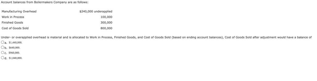 Account balances from Boilermakers Company are as follows:
Manufacturing Overhead
Work in Process
Finished Goods
Cost of Goods Sold
$240,000 underapplied
100,000
300,000
800,000
Under- or overapplied overhead is material and is allocated to Work in Process, Finished Goods, and Cost of Goods Sold (based on ending account balances), Cost of Goods Sold after adjustment would have a balance of
Oa. $1,440,000.
Ob. $640,000.
Oc. $960,000.
Od. $1,040,000.