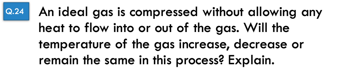 Q.24
An ideal gas is compressed without allowing any
heat to flow into or out of the gas. Will the
temperature of the gas increase, decrease or
remain the same in this process? Explain.