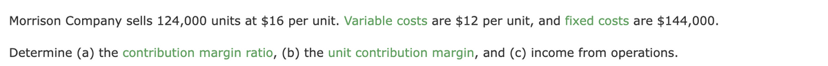 Morrison Company sells 124,000 units at $16 per unit. Variable costs are $12 per unit, and fixed costs are $144,000.
Determine (a) the contribution margin ratio, (b) the unit contribution margin, and (c) income from operations.
