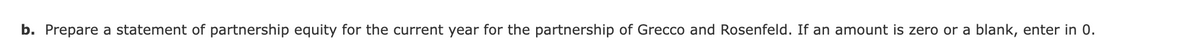 b. Prepare a statement of partnership equity for the current year for the partnership of Grecco and Rosenfeld. If an amount is zero or a blank, enter in 0.
