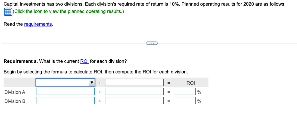 Capital Investments has two divisions. Each division's required rate of return is 10%. Planned operating results for 2020 are as follows:
(Click the icon to view the planned operating results.)
Read the requirements.
Requirement a. What is the current ROI for each division?
Begin by selecting the formula to calculate ROI, then compute the ROI for each division.
Division A
Division B
+
+
||
=
||
ROI
%
%