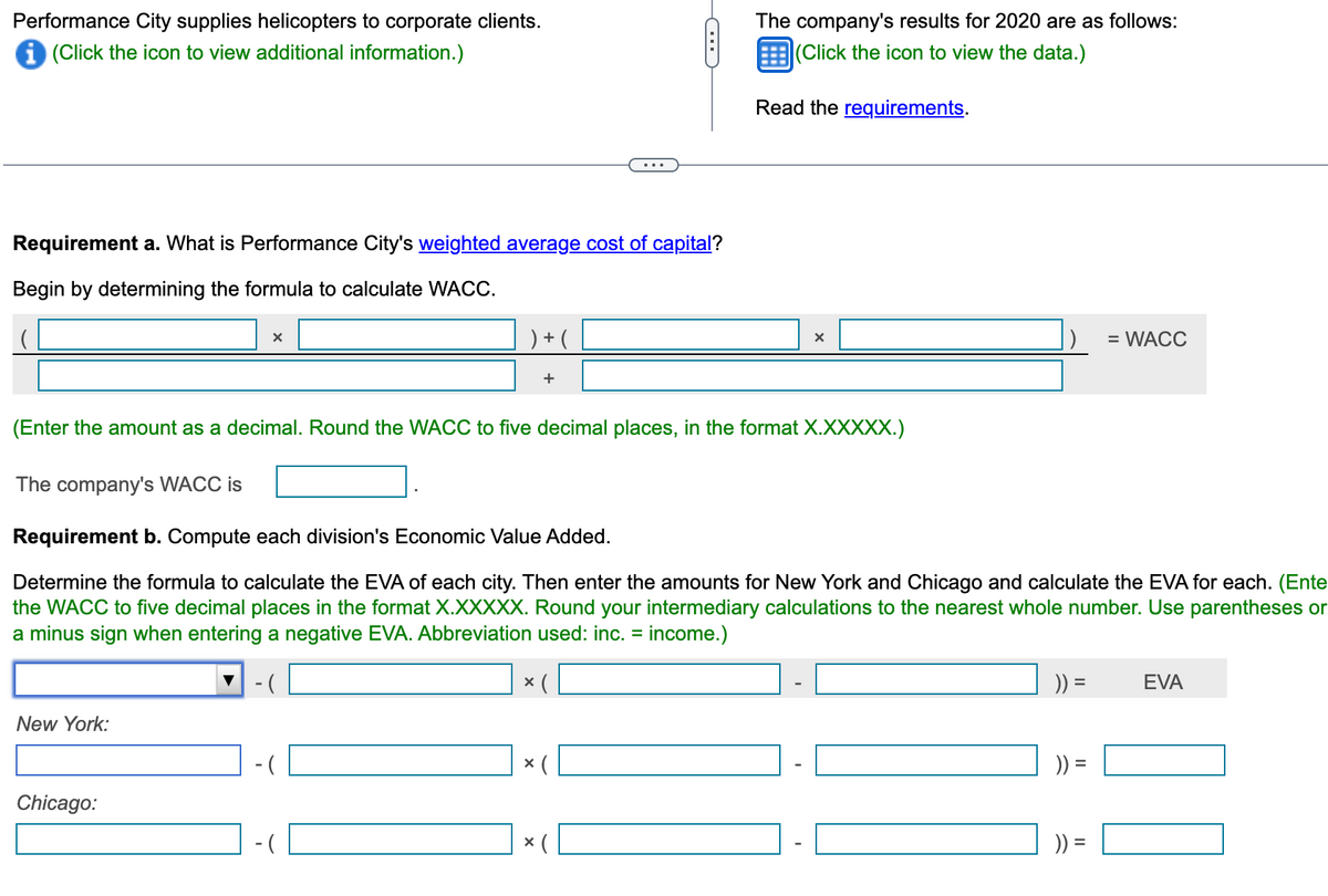 Performance City supplies helicopters to corporate clients.
i (Click the icon to view additional information.)
Requirement a. What is Performance City's weighted average cost of capital?
Begin by determining the formula to calculate WACC.
New York:
X
Chicago:
) + (
-(
C
(Enter the amount as a decimal. Round the WACC to five decimal places, in the format X.XXXXX.)
The company's WACC is
Requirement b. Compute each division's Economic Value Added.
Determine the formula to calculate the EVA of each city. Then enter the amounts for New York and Chicago and calculate the EVA for each. (Ente
the WACC to five decimal places in the format X.XXXXX. Round your intermediary calculations to the nearest whole number. Use parentheses or
a minus sign when entering a negative EVA. Abbreviation used: inc. = income.)
-(
x (
× (
The company's results for 2020 are as follows:
(Click the icon to view the data.)
Read the requirements.
X
)) =
= WACC
)) =
EVA