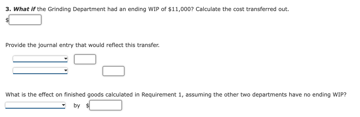 3. What if the Grinding Department had an ending WIP of $11,000? Calculate the cost transferred out.
Provide the journal entry that would reflect this transfer.
What is the effect on finished goods calculated in Requirement 1, assuming the other two departments have no ending WIP?
by