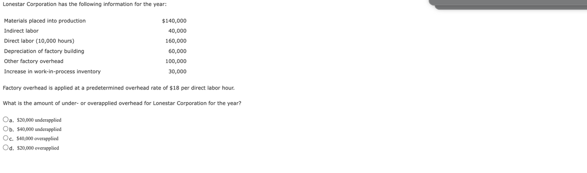Lonestar Corporation has the following information for the year:
Materials placed into production
Indirect labor
Direct labor (10,000 hours)
Depreciation of factory building
Other factory overhead
Increase in work-in-process inventory
$140,000
40,000
160,000
60,000
100,000
30,000
Factory overhead is applied at a predetermined overhead rate of $18 per direct labor hour.
What is the amount of under- or overapplied overhead for Lonestar Corporation for the year?
Oa. $20,000 underapplied
Ob. $40,000 underapplied
Oc. $40,000 overapplied
Od. $20,000 overapplied
