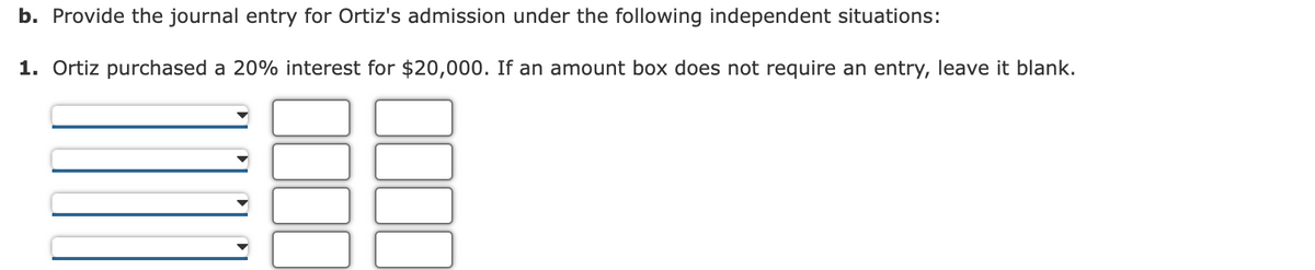 b. Provide the journal entry for Ortiz's admission under the following independent situations:
1. Ortiz purchased a 20% interest for $20,000. If an amount box does not require an entry, leave it blank.
