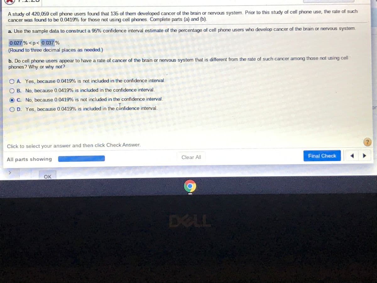A study of 420,059 cell phone users found that 135 of them developed cancer of the brain or nervous system. Prior to this study of cell phone use, the rate of such
cancer was found to be 0.0419% for those not using cell phones. Complete parts (a) and (b).
a Use the sample data to construct a 95% confidence interval estimate of the percentage of cell phone users who develop cancer of the brain or nervous system.
0.027 % <p< 0.037 %
(Round to three decimal places as needed.)
b. Do cell phone users appear to have a rate of cancer of the brain or nervous system that is different from the rate of such cancer among those not using cell
phones? Why or why not?
O A. Yes, because 0.0419% is not included in the confidence interval
B. No, because 0.0419% is included in the confidence interval.
C. No, because 0.0419% is not included in the confidence interval.
D. Yes, because 0.0419% is included in the clenfidence interval.
or
Click to select your answer and then click Check Answer.
Clear All
Final Check
All parts showing
OK
DELL
