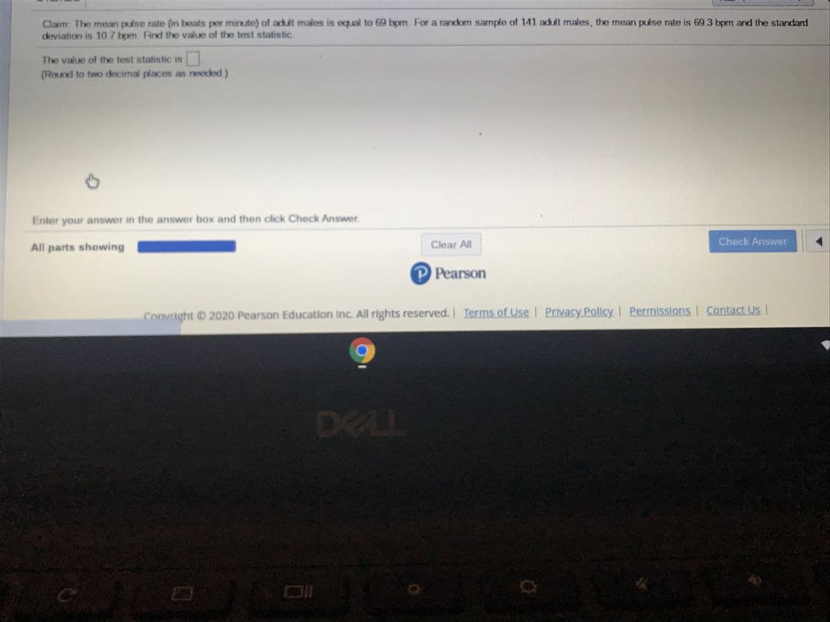 Claim: The mean pulse rate (in beats per minute) of adult males is equal to 69 bpm. For a random sample of 141 adult males, the mean puise rate is 69.3 bpm and the standard
deviation is 10.7 bpm. Find the value of the test statistic.
The value of the test statistic is
(Round to two decimal places as needed.)
Enter your answer in the answer box and then click Check Answer.
Clear All
Check Answer
All parts showing
Pearson
Convright 2020 Pearson Education Inc. All rights reserved. I Contact Us |
Terms of Use Privacy PolicyI Permissions
DELL

