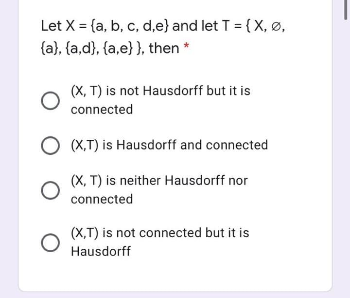 Let X = {a, b, c, d,e} and let T = { X, ø,
%3D
{a}, {a,d}, {a,e}}, then
(X, T) is not Hausdorff but it is
connected
O (X,T) is Hausdorff and connected
(X, T) is neither Hausdorff nor
connected
(X,T) is not connected but it is
Hausdorff
