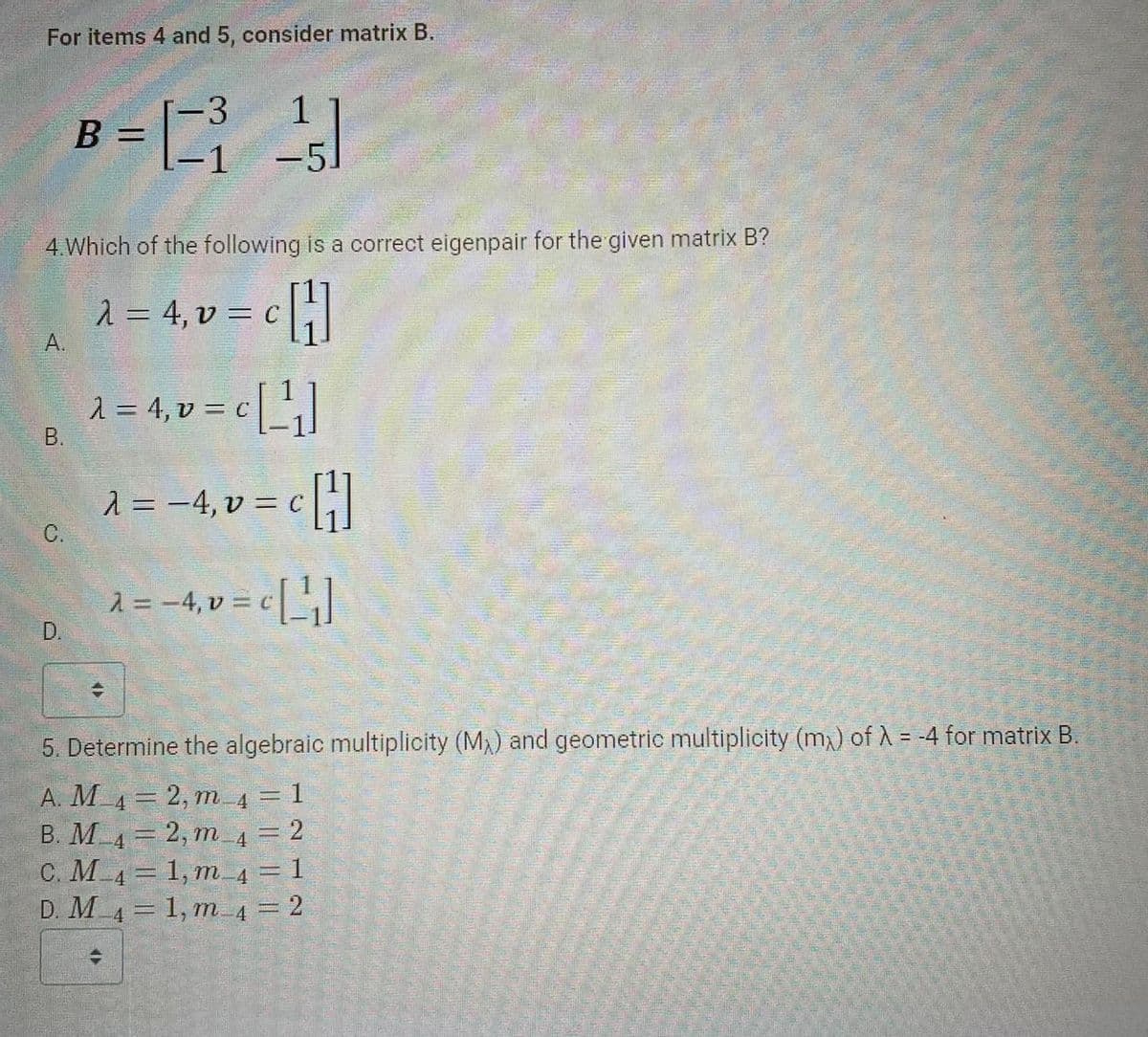 For items 4 and 5, consider matrix B.
A.
B.
4. Which of the following is a correct eigenpair for the given matrix B?
λ = 4, v = c [H]
C.
D.
B =
-3
=1²₁
1
-51
λ = 4, v = c [¹1₁]
KI
λ = −4, v = c
‚ v = c [¹]
ET
λ = − 4₁ v = c [ ¹₁ ]
-4,
5. Determine the algebraic multiplicity (MX) and geometric multiplicity (m) of λ = -4 for matrix B.
A. M_4 = 2, m_4 = 1
B. M_4 = 2, m_4 = 2
C. M_4 = 1, m_4 = 1
D. M_4 = 1, m-_4 = 2