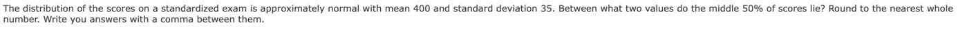 The distribution of the scores on a standardized exam is approximately normal with mean 400 and standard deviation 35. Between what two values do the middle 50% of scores lie? Round to the nearest whole
number. Write you answers with
comma between them.
