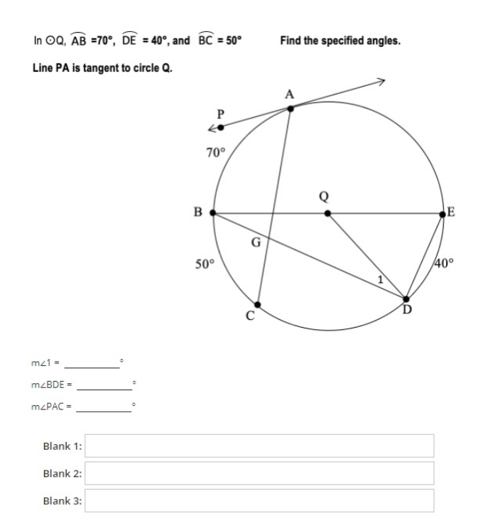 In OQ, AB =70°, DE = 40°, and BC = 50°
Find the specified angles.
Line PA is tangent to circle Q.
A
70°
Q
B
E
50°
40°
mz1 =
MZBDE =
M2PAC =
Blank 1:
Blank 2:
Blank 3:
