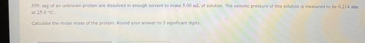 309. mg of an unknown protein are dissolved in enough solvent to make 5.00 mL of solution. The osmotic pressure of this solution is measured to be 0.214 atm
at 25.0 °C.
Calculate the molar mass of the protein. Round your answer to 3 significant digits.