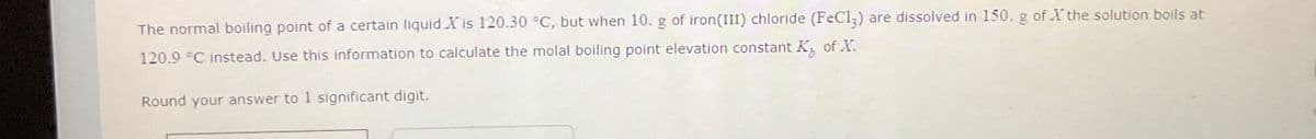 The normal boiling point of a certain liquid X is 120.30 °C, but when 10. g of iron (III) chloride (FeCl3) are dissolved in 150. g of the solution boils at
120.9 °C instead. Use this information to calculate the molal boiling point elevation constant K of X.
Round your answer to 1 significant digit.