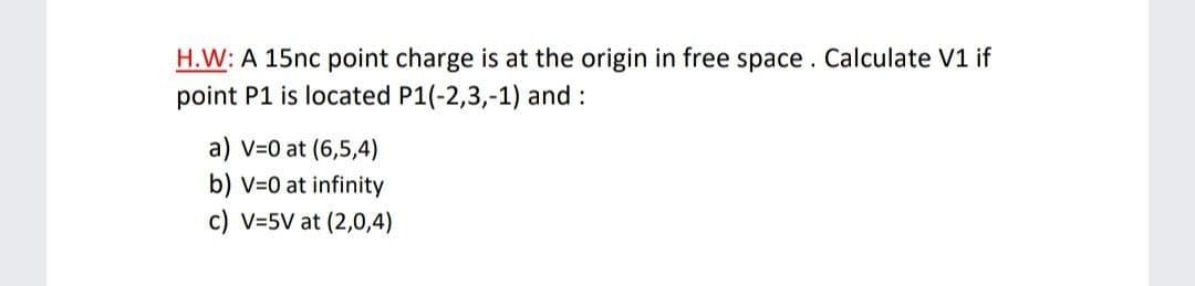 H.W: A 15nc point charge is at the origin in free space. Calculate V1 if
point P1 is located P1(-2,3,-1) and :
a) V=0 at (6,5,4)
b) v=0 at infinity
c) V=5V at (2,0,4)
