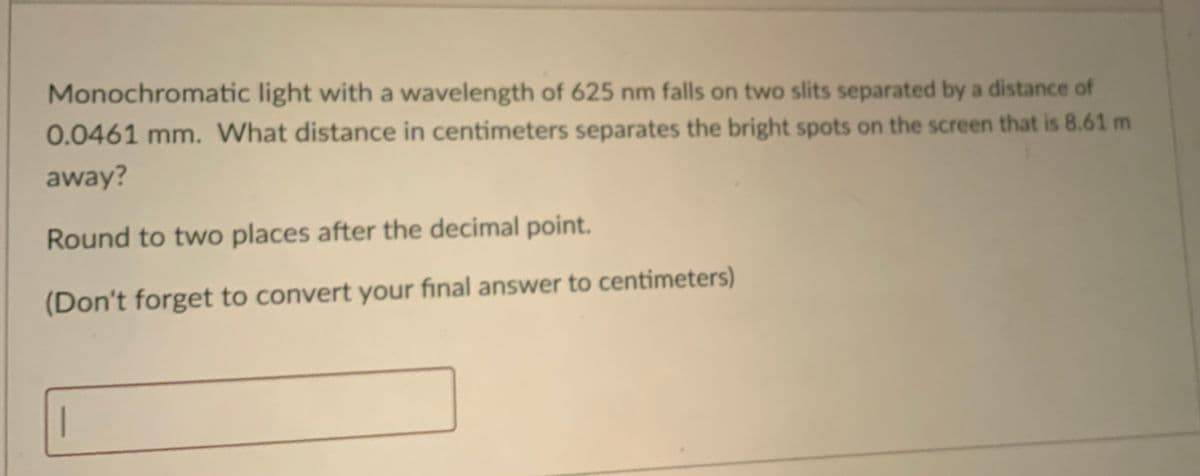 Monochromatic light with a wavelength of 625 nm falls on two slits separated by a distance of
0.0461 mm. What distance in centimeters separates the bright spots on the screen that is 8.61 m
away?
Round to two places after the decimal point.
(Don't forget to convert your final answer to centimeters)