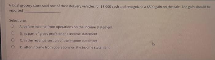 A local grocery store sold one of their delivery vehicles for $8,000 cash and recognized a $500 gain on the sale. The gain should be
reported
Select one:
A. before income from operations on the income statement
B. as part of gross profit on the income statement
C. in the revenue section of the income statement.
D. after income from operations on the income statement