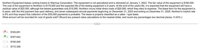 Northern Equipment leases cooling towers to Warmup Corporation. The equipment is not specialized and is delivered on January 1, 2023. The fair value of the equipment is $180,000.
The cost of the equipment to Northern is $170,000 and the expected life of the testing equipment is 8 years. At the end of the useful life, it is expected that the equipment will have a
residual value of $20,000, although the lessee guarantees only $15,000. Northern incurs initial direct costs of $20,000, which they elect to expense. The lease term for the equipment is
8 years, with the first payment due upon delivery, and seven subsequent annual payments beginning on December 31, 2023 and ending on December 31, 2029. Northern's implicit rate
is 8% and they expect that collection of the $30,000 payments is probable. The lease is properly classified as a sales-type lease.
What amount will be recorded for cost of goods sold? (Round any present value calculations to the nearest dollar, and round any percentages two decimal places, X.XX%.)
A. $183,851
8 $167,642
OG. $180,000
D. $172,358
CO