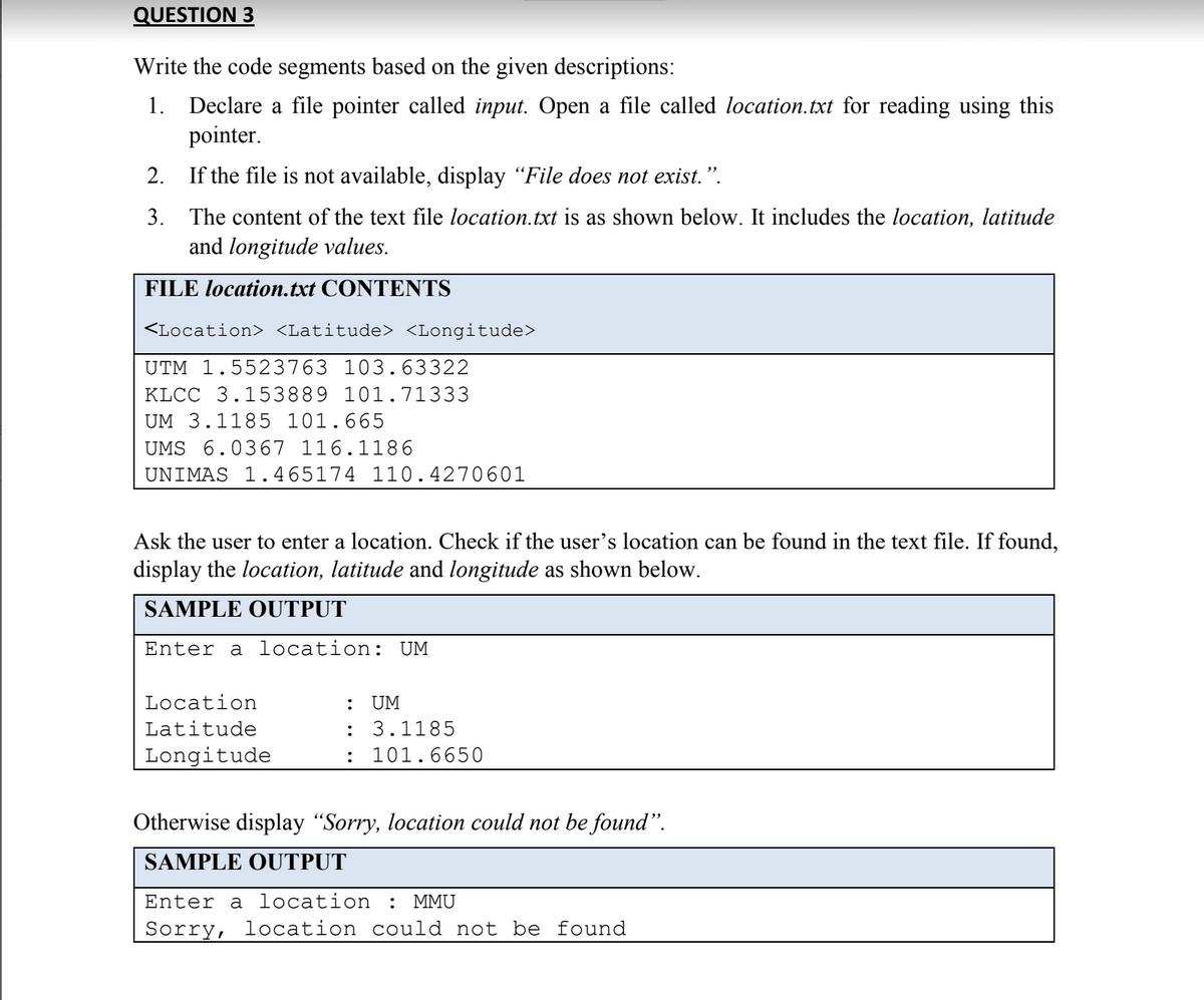 QUESTION 3
Write the code segments based on the given descriptions:
1. Declare a file pointer called input. Open a file called location.txt for reading using this
pointer.
2. If the file is not available, display "File does not exist.".
3. The content of the text file location.txt is as shown below. It includes the location, latitude
and longitude values.
FILE location.txt CONTENTS
<Location> <Latitude> <Longitude>
UTM 1.5523763 103.63322
KLCC 3.153889 101.71333
UM 3.1185 101.665
UMS 6.0367 116.1186
UNIMAS 1.465174 110.4270601
Ask the user to enter a location. Check if the user's location can be found in the text file. If found,
display the location, latitude and longitude as shown below.
SAMPLE OUTPUT
Enter a location: UM
Location
: UM
Latitude
:
3.1185
Longitude
: 101.6650
Otherwise display "Sorry, location could not be found".
SAMPLE OUTPUT
Enter a location : MMU
Sorry, location could not be found
