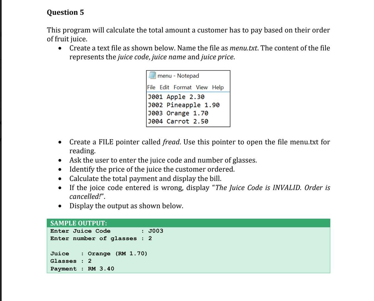 Question 5
This program will calculate the total amount a customer has to pay based on their order
of fruit juice.
Create a text file as shown below. Name the file as menu.txt. The content of the file
represents the juice code, juice name and juice price.
menu - Notepad
File Edit Format View Help
J001 Apple 2.30
J002 Pineapple 1.90
J003 Orange 1.70
J004 Carrot 2.50
Create a FILE pointer called fread. Use this pointer to open the file menu.txt for
reading.
Ask the user to enter the juice code and number of glasses.
Identify the price of the juice the customer ordered.
Calculate the total payment and display the bill.
If the joice code entered is wrong, display "The Juice Code is INVALID. Order is
cancelled!".
Display the output as shown below.
SAMPLE OUTPUT:
Enter Juice Code
: JO03
Enter number of glasses :
2
Juice
: Orange (RM 1.70)
Glasses
2
Payment :
RM 3.40
