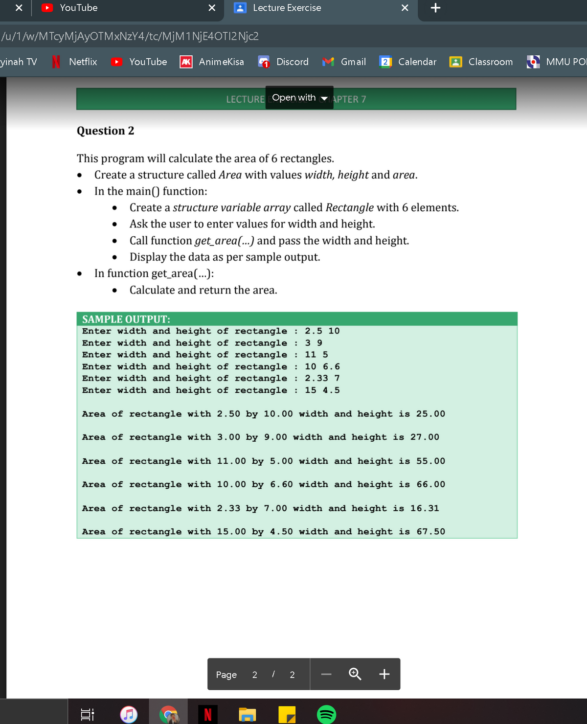 YouTube
Lecture Exercise
/u/1/w/MTcyMjAyOTMxNzY4/tc/M]M1 NJE4OTI2 Njc2
yinah TV
Netflix
YouTube
AK Animekisa
Discord
Gmail
Calendar
Classroom
MMU POI
LECTURE Open with
APTER 7
Question 2
This program will calculate the area of 6 rectangles.
Create a structure called Area with values width, height and area.
In the main() function:
Create a structure variable array called Rectangle with 6 elements.
Ask the user to enter values for width and height.
Call function get_area(...) and pass the width and height.
Display the data as per sample output.
In function get_area(...):
Calculate and return the area.
SAMPLE OUTPUT:
Enter width and height of rectangle : 2.5 10
Enter width and height of rectangle :
Enter width and height of rectangle : 11 5
Enter width and height of rectangle : 10 6.6
Enter width and height of rectangle : 2.33 7
Enter width and height of rectangle : 15 4.5
3 9
Area of rectangle with 2.50 by 10.00 width and height is 25.00
Area of rectangle with 3.00 by 9.00 width and height is 27.00
Area of rectangle with 11.00 by 5.00 width and height is 55.00
Area of rectangle with 10.00 by 6.60 width and height is 66.00
Area of rectangle with 2.33 by 7.00 width and height is 16.31
Area of rectangle with 15.00 by 4.50 width and height is 67.50
Page
2 I 2
+
-
近
