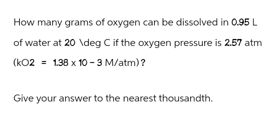 How many grams of oxygen can be dissolved in 0.95 L
of water at 20 \deg C if the oxygen pressure is 2.57 atm
(KO2 = 1.38 x 10 - 3 M/atm)?
Give your answer to the nearest thousandth.