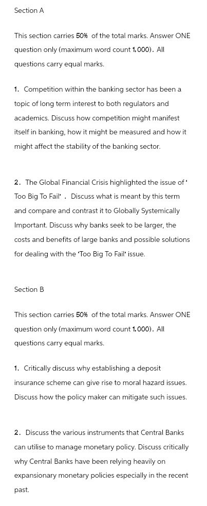 Section A
This section carries 50% of the total marks. Answer ONE
question only (maximum word count 1,000). All
questions carry equal marks.
1. Competition within the banking sector has been a
topic of long term interest to both regulators and
academics. Discuss how competition might manifest
itself in banking, how it might be measured and how it
might affect the stability of the banking sector.
2. The Global Financial Crisis highlighted the issue of*
Too Big To Fail'. Discuss what is meant by this term
and compare and contrast it to Globally Systemically
Important. Discuss why banks seek to be larger, the
costs and benefits of large banks and possible solutions
for dealing with the 'Too Big To Fail' issue.
Section B
This section carries 50% of the total marks. Answer ONE
question only (maximum word count 1,000). All
questions carry equal marks.
1. Critically discuss why establishing a deposit
insurance scheme can give rise to moral hazard issues.
Discuss how the policy maker can mitigate such issues.
2. Discuss the various instruments that Central Banks
can utilise to manage monetary policy. Discuss critically
why Central Banks have been relying heavily on
expansionary monetary policies especially in the recent
past.